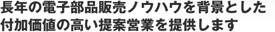 長年の電子部品販売ノウハウを背景とした付加価値の高い提案営業を提供します