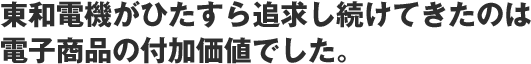 東和電機がひたすら追求し続けてきたのは 電子商品の付加価値でした。